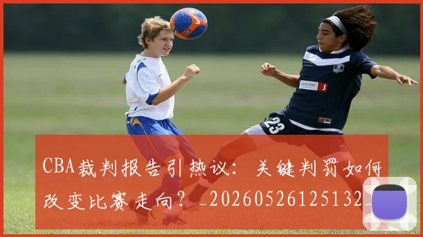CBA裁判报告引热议：关键判罚如何改变比赛走向？_20260526125132_20260701212027