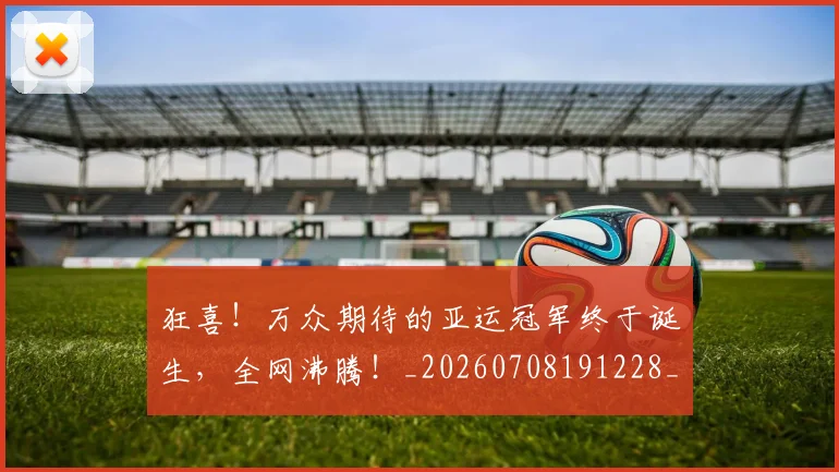 狂喜！万众期待的亚运冠军终于诞生，全网沸腾！_20260708191228_20260803134238