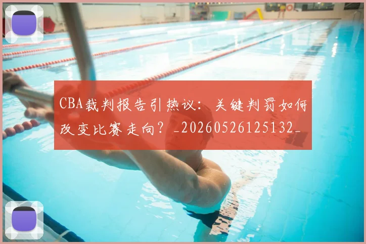 CBA裁判报告引热议：关键判罚如何改变比赛走向？_20260526125132_20260701212027