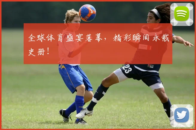 全球体育盛宴落幕,精彩瞬间永载史册!