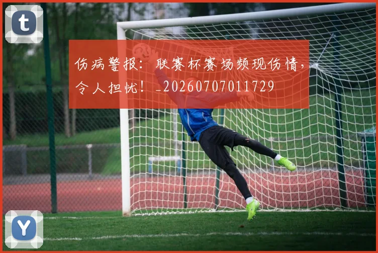 伤病警报:联赛杯赛场频现伤情,令人担忧!_20260707011729