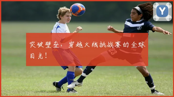 突破壁垒,穿越火线挑战赛的全球目光!
