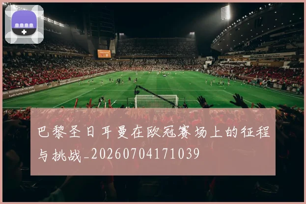 巴黎圣日耳曼在欧冠赛场上的征程与挑战_20260704171039