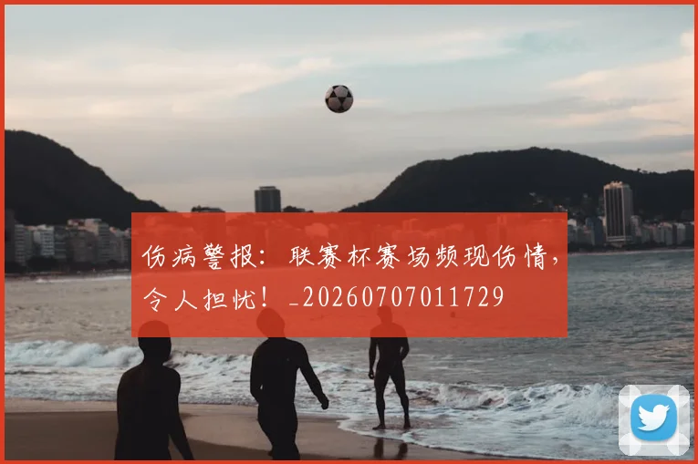 伤病警报：联赛杯赛场频现伤情，令人担忧！_20260707011729