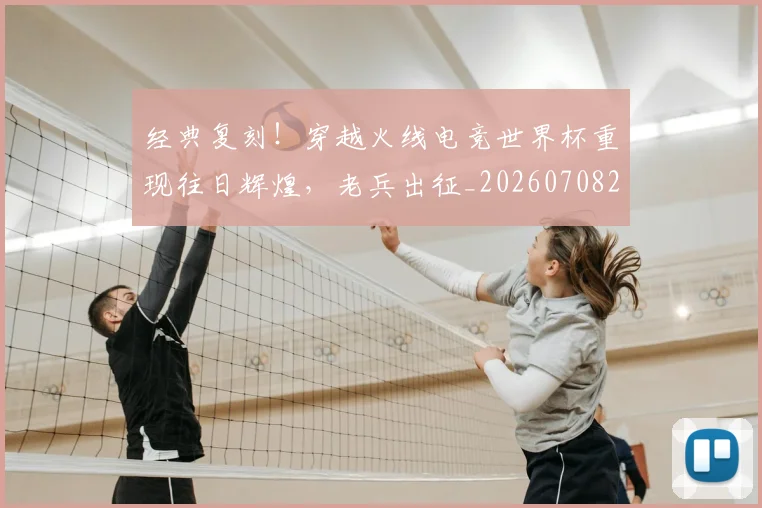 经典复刻！穿越火线电竞世界杯重现往日辉煌，老兵出征_20260708201213