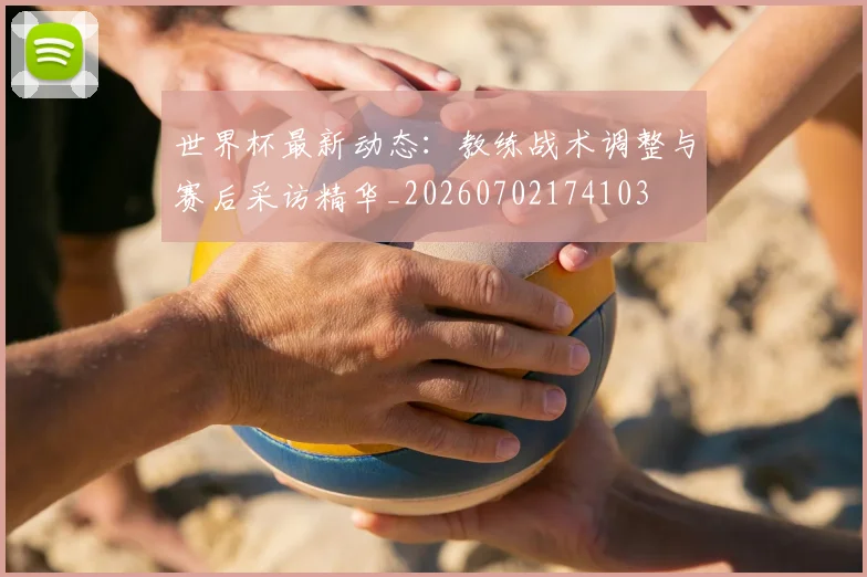 世界杯最新动态：教练战术调整与赛后采访精华_20260702174103
