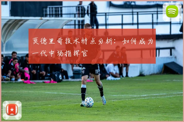 莫德里奇技术特点分析：如何成为一代中场指挥官