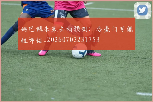 姆巴佩未来去向预测:各豪门可能性评估_20260703231753