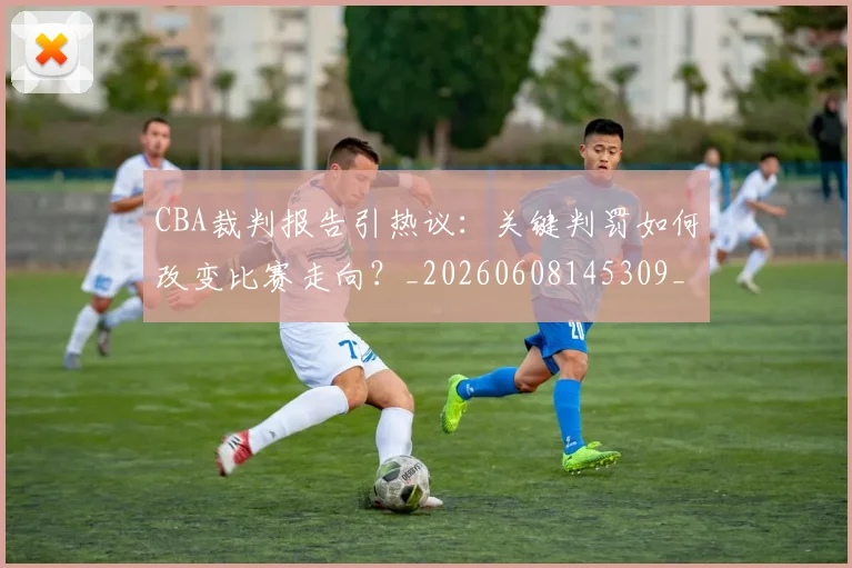CBA裁判报告引热议：关键判罚如何改变比赛走向？_20260608145309_20260702164332