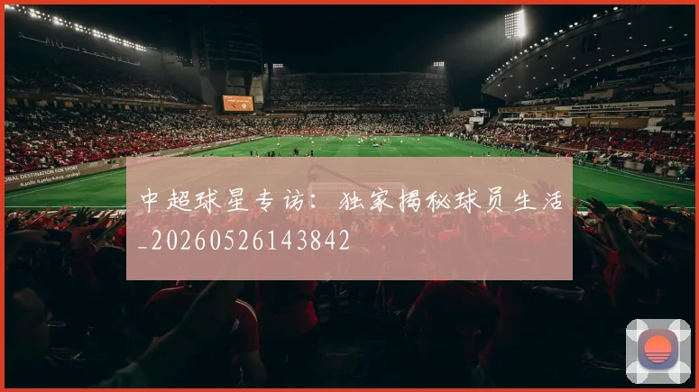 中超球星专访:独家揭秘球员生活_20260526143842