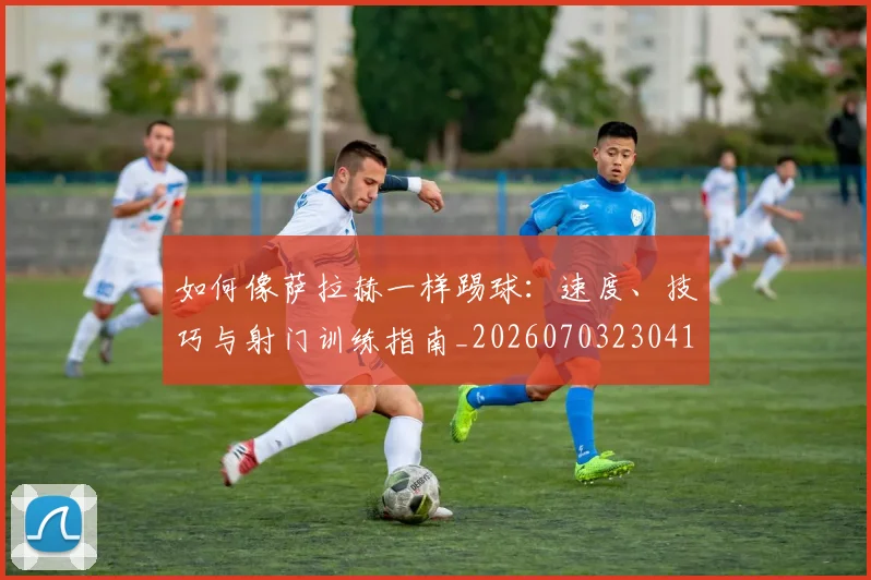 如何像萨拉赫一样踢球：速度、技巧与射门训练指南_20260703230418_20260722150024