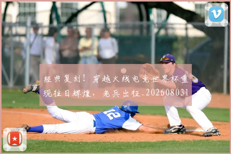经典复刻!穿越火线电竞世界杯重现往日辉煌,老兵出征_20260803142532