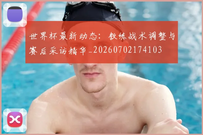 世界杯最新动态:教练战术调整与赛后采访精华_20260702174103
