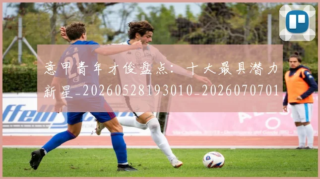 意甲青年才俊盘点：十大最具潜力新星_20260528193010_20260707013244