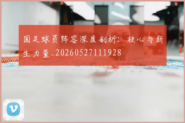 国足球员阵容深度剖析：核心与新生力量_20260527111928