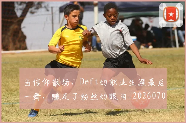 当信仰散场，Deft的职业生涯最后一舞，赚足了粉丝的眼泪_20260704172006