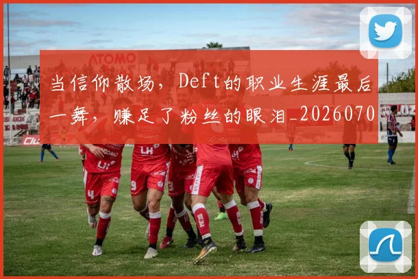 当信仰散场，Deft的职业生涯最后一舞，赚足了粉丝的眼泪_20260704172006