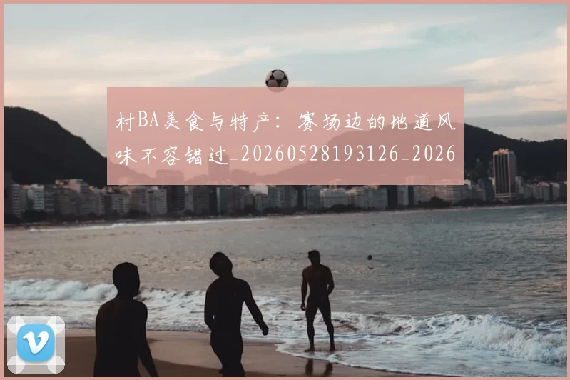 村BA美食与特产：赛场边的地道风味不容错过_20260528193126_20260707022235